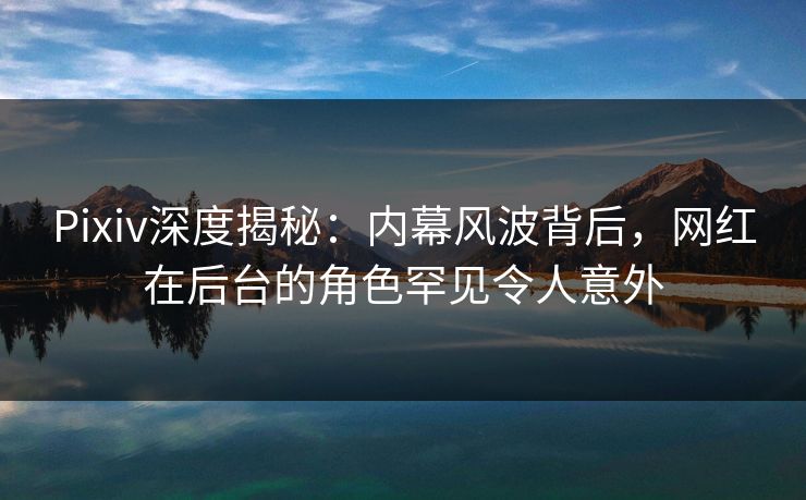 Pixiv深度揭秘：内幕风波背后，网红在后台的角色罕见令人意外