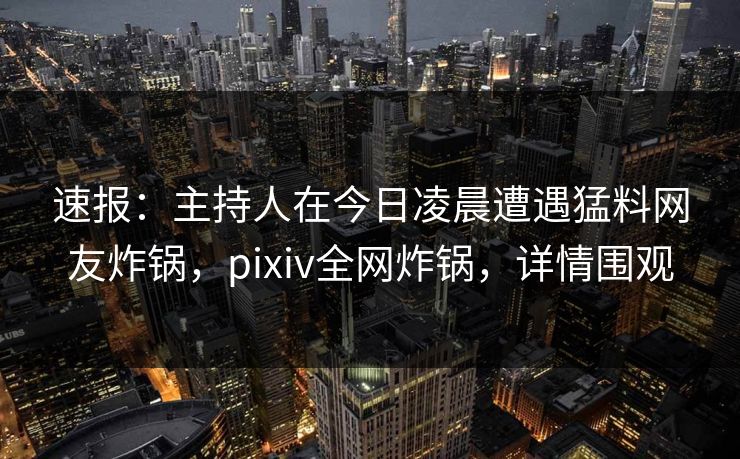 速报：主持人在今日凌晨遭遇猛料网友炸锅，pixiv全网炸锅，详情围观
